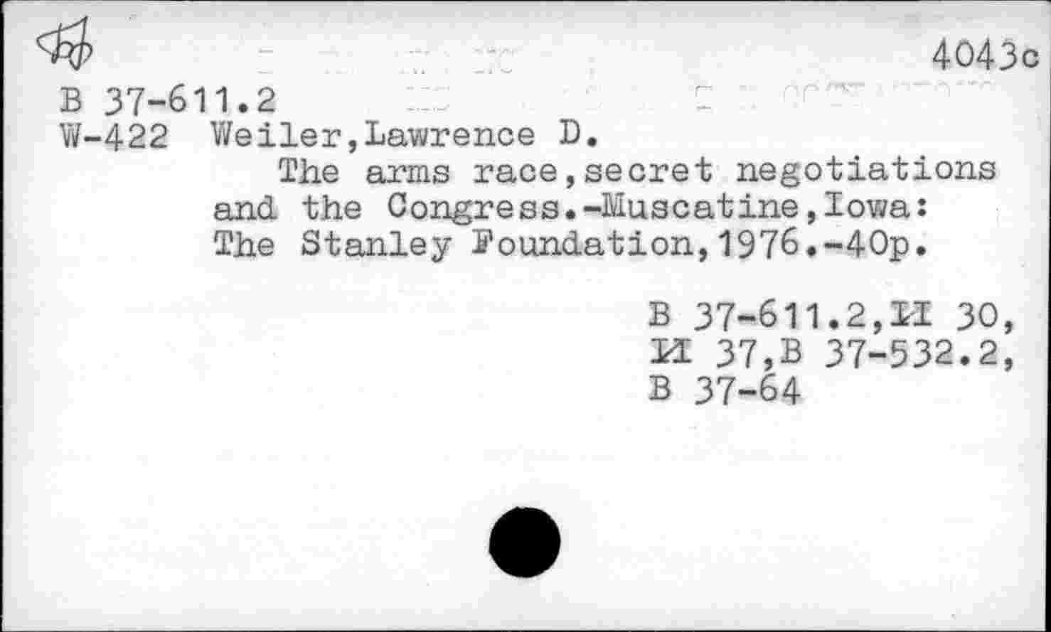 ﻿4043c
B 37-611.2
W-422 Weiler,Lawrence D.
The arms race,secret negotiations and the 0ongress.-Museatine,Iowa: The Stanley 5’oundation, 1976.-40p.
B 37-611.2,11 30, LI 37,B 37-532.2, B 37-64